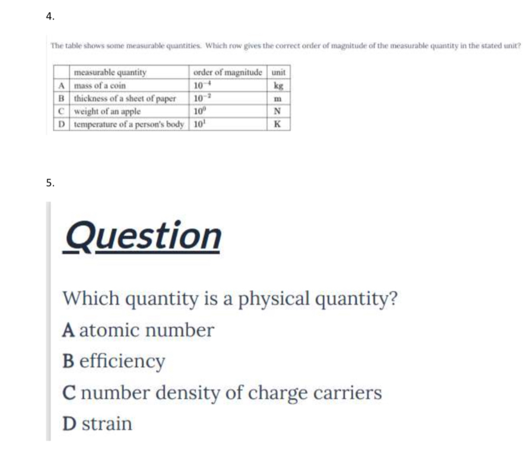 The table shows some measurable quantities. Which row gives the correct order of magnitude of the measurable quantity in the stated unit?
5.
Question
Which quantity is a physical quantity?
A atomic number
B efficiency
C number density of charge carriers
D strain