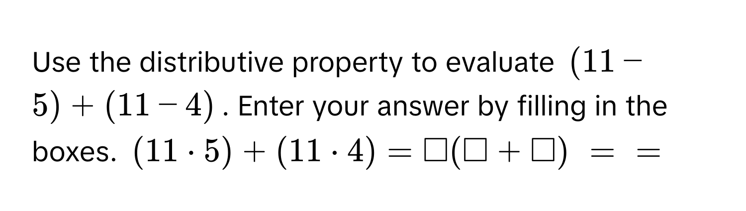 Use the distributive property to evaluate $(11-5) + (11-4)$. Enter your answer by filling in the boxes. $(11 · 5) + (11 · 4) = □ (□ + □)$ $=$ $=$