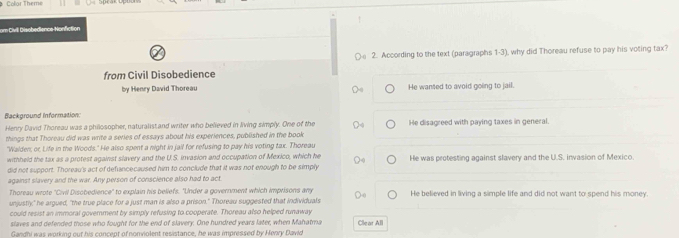 Color Theme
om Civil Disobedience Nonfction
a
○e 2. According to the text (paragraphs 1-3), why did Thoreau refuse to pay his voting tax?
from Civil Disobedience
by Henry David Thoreau He wanted to avoid going to jail.
Background Information:
Henry David Thoreau was a philosopher, naturalist and writer who believed in living simply. One of the He disagreed with paying taxes in general.
things that Thoreau did was write a series of essays about his experiences, published in the book
"Walden, or Life in the Woods." He also spent a night in jail for refusing to pay his voting tax. Thoreau
withheld the tax as a protest against slavery and the U.S. invasion and occupation of Mexico, which he
did not support. Thoreau's act of defancecaused him to conclude that it was not enough to be simply He was protesting against slavery and the U.S. invasion of Mexico
against slavery and the war. Any person of conscience also had to act
Thoreau wrote "Civil Disobedience" to explain his beliefs. "Under a government which imprisons any
unjustly;" he argued, "the true place for a just man is also a prison." Thoreau suggested that individuals He believed in living a simple life and did not want to spend his money.
could resist an immoral government by simply refusing to cooperate. Thoreau also helped runaway
slaves and defended those who fought for the end of slavery. One hundred years later, when Mahatma Clear All
Gandhi was working out his concept of nonviolent resistance, he was impressed by Henvy David