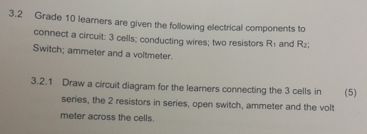 3.2 Grade 10 learners are given the following electrical components to 
connect a circuit: 3 cells; conducting wires; two resistors R_1 and R_2; 
Switch; ammeter and a voltmeter. 
3.2.1 Draw a circuit diagram for the learners connecting the 3 cells in (5) 
series, the 2 resistors in series, open switch, ammeter and the volt 
meter across the cells.