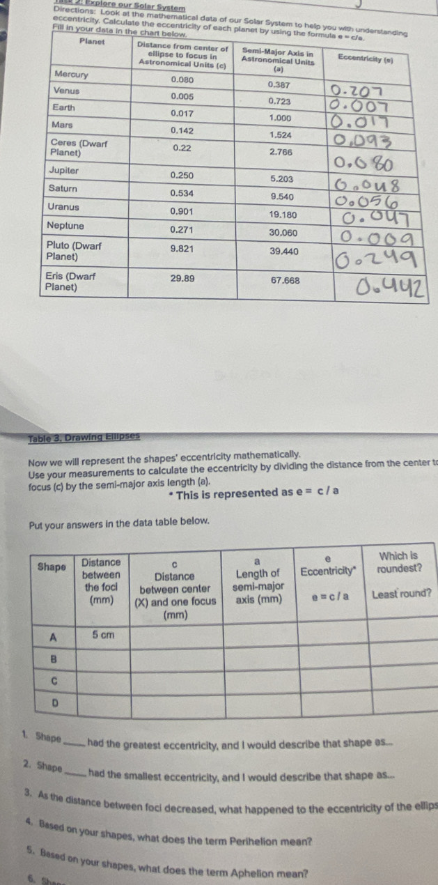 2: Explore our Solar System
Directions: Look at the mathematical data of our Solar System to help y
eccentricity. Calculate the eccentricit
Fill 
Table 3, Drawing Eilipses
Now we will represent the shapes' eccentricity mathematically.
Use your measurements to calculate the eccentricity by dividing the distance from the center to
focus (c) by the semi-major axis length (a).
This is represented as e=c/a
Put your answers in the data table below.
?
1. Shape _had the greatest eccentricity, and I would describe that shape as...
2. Shape
_had the smallest eccentricity, and I would describe that shape as...
3. As the distance between foci decreased, what happened to the eccentricity of the ellips
4. Based on your shapes, what does the term Perihelion mean?
5. Based on your shapes, what does the term Aphelion mean?
6. Sh