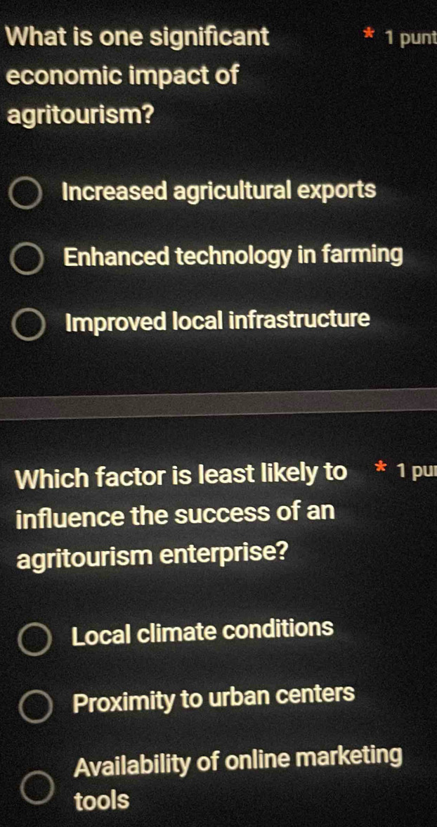 What is one significant * 1 punt
economic impact of
agritourism?
Increased agricultural exports
Enhanced technology in farming
Improved local infrastructure
Which factor is least likely to * 1 puí
influence the success of an
agritourism enterprise?
Local climate conditions
Proximity to urban centers
Availability of online marketing
tools