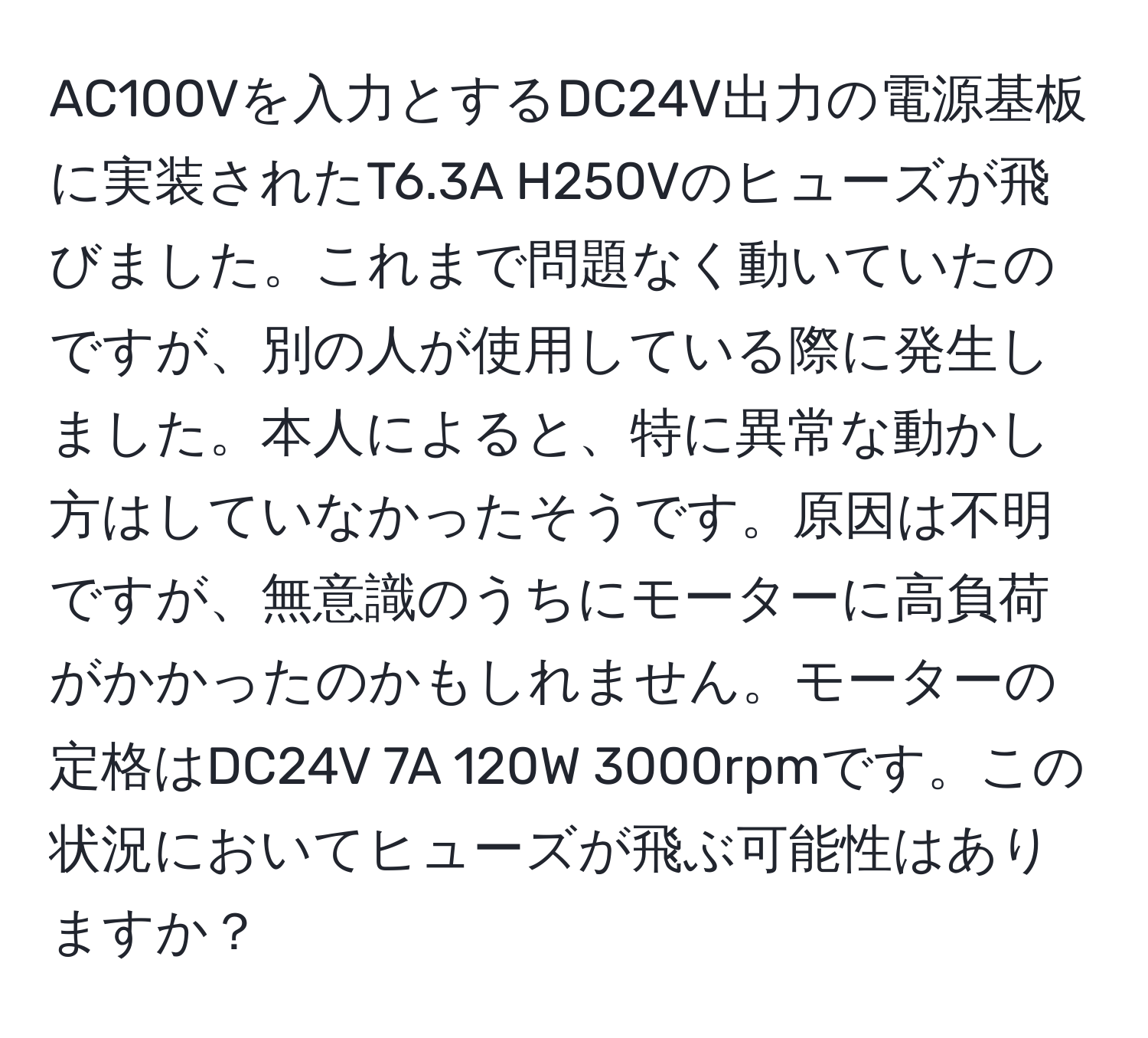 AC100Vを入力とするDC24V出力の電源基板に実装されたT6.3A H250Vのヒューズが飛びました。これまで問題なく動いていたのですが、別の人が使用している際に発生しました。本人によると、特に異常な動かし方はしていなかったそうです。原因は不明ですが、無意識のうちにモーターに高負荷がかかったのかもしれません。モーターの定格はDC24V 7A 120W 3000rpmです。この状況においてヒューズが飛ぶ可能性はありますか？