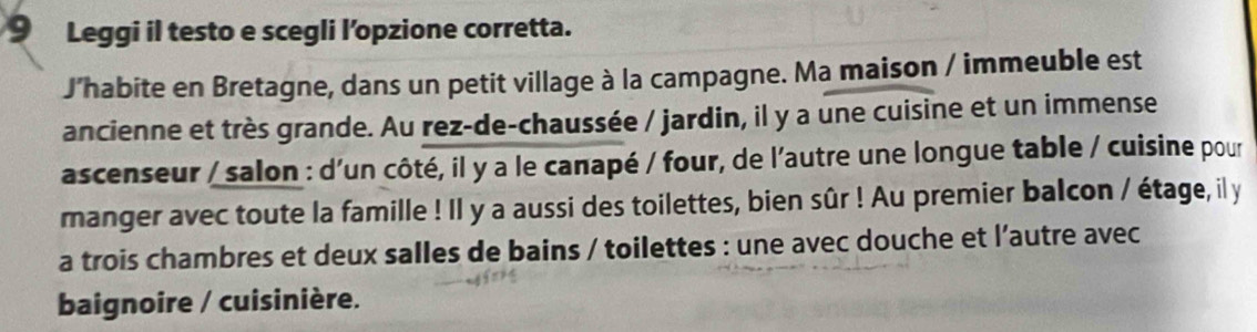 Leggi il testo e scegli l’opzione corretta. 
J’habite en Bretagne, dans un petit village à la campagne. Ma maison / immeuble est 
ancienne et très grande. Au rez-de-chaussée / jardin, il y a une cuisine et un immense 
ascenseur / salon : d'un côté, il y a le canapé / four, de l'autre une longue table / cuisine pour 
manger avec toute la famille ! Il y a aussi des toilettes, bien sûr ! Au premier balcon / étage, il y 
a trois chambres et deux salles de bains / toilettes : une avec douche et l’autre avec 
baignoire / cuisinière.