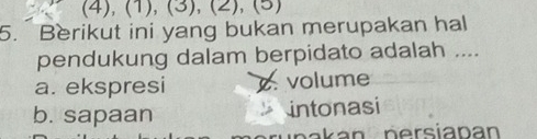 (4), (1), (3), (2), (5)
5. Berikut ini yang bukan merupakan hal
pendukung dalam berpidato adalah ....
a. ekspresi. volume
b. sapaan intonasi
n ak an persiapan