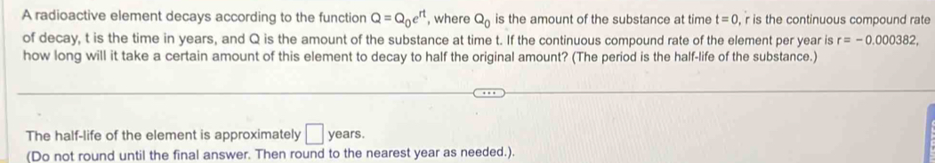 A radioactive element decays according to the function Q=Q_0e^(rt) , where Q_0 is the amount of the substance at time t=0 , r is the continuous compound rate 
of decay, t is the time in years, and Q is the amount of the substance at time t. If the continuous compound rate of the element per year is r=-0.000382, 
how long will it take a certain amount of this element to decay to half the original amount? (The period is the half-life of the substance.) 
The half-life of the element is approximately □ years. 
(Do not round until the final answer. Then round to the nearest year as needed.).