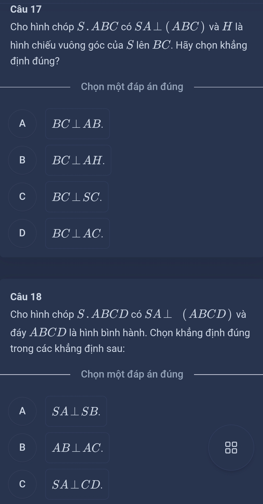 Cho hình chóp S . ABC có SA⊥ ( ABC) và H là
hình chiếu vuông góc của S lên BC. Hãy chọn khẳng
định đúng?
Chọn một đáp án đúng
A BC⊥ AB.
B BC⊥ AH.
C BC⊥ SC.
D BC⊥ AC. 
Câu 18
Cho hình chóp S . ABCD có SA⊥ ( ABCD) và
đáy ABCD là hình bình hành. Chọn khẳng định đúng
trong các khẳng định sau:
Chọn một đáp án đúng
A SA⊥ SB.
B AB⊥ AC. 
88
C SA⊥ CD.