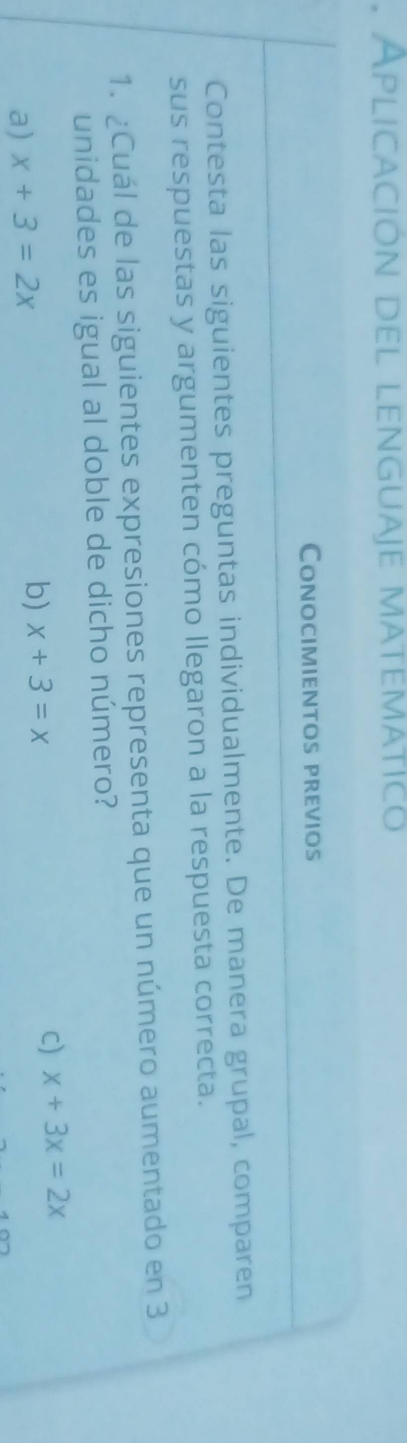 Aplicación del lenguaje matematico
Conocimientos previos
Contesta las siguientes preguntas individualmente. De manera grupal, comparen
sus respuestas y argumenten cómo llegaron a la respuesta correcta.
1. ¿Cuál de las siguientes expresiones representa que un número aumentado en 3
unidades es igual al doble de dicho número?
C) x+3x=2x
a) x+3=2x
b) x+3=x