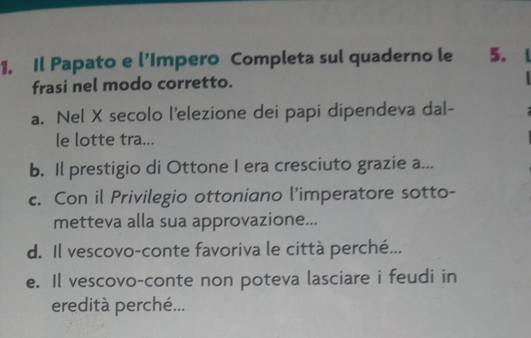 Il Papato e l’Impero Completa sul quaderno le 5. 
frasi nel modo corretto. 
a. Nel X secolo l’elezione dei papi dipendeva dal- 
le lotte tra... 
b. Il prestigio di Ottone I era cresciuto grazie a... 
c. Con il Privilegio ottoniano l’imperatore sotto- 
metteva alla sua approvazione... 
d. Il vescovo-conte favoriva le città perché... 
e. Il vescovo-conte non poteva lasciare i feudi in 
eredità perché...