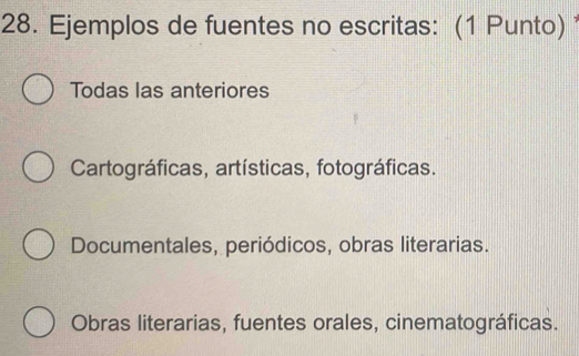 Ejemplos de fuentes no escritas: (1 Punto)
Todas las anteriores
Cartográficas, artísticas, fotográficas.
Documentales, periódicos, obras literarias.
Obras literarias, fuentes orales, cinematográficas.