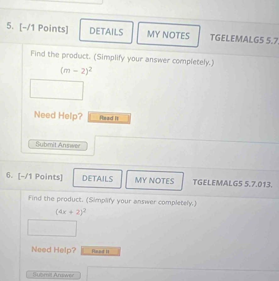 DETAILS MY NOTES TGELEMALG5 5.7 
Find the product. (Simplify your answer completely.)
(m-2)^2
Need Help? Read It 
Submit Answer 
6. [-/1 Points] DETAILS MY NOTES TGELEMALG5 5.7.013. 
Find the product. (Simplify your answer completely.)
(4x+2)^2
Need Help? Read It 
Submit Answer