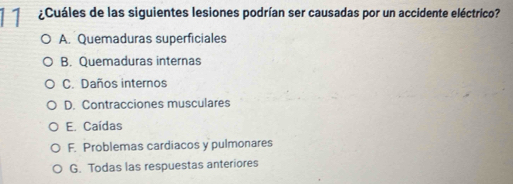 11 ¿Cuáles de las siguientes lesiones podrían ser causadas por un accidente eléctrico?
A. Quemaduras superficiales
B. Quemaduras internas
C. Daños internos
D. Contracciones musculares
E. Caídas
F. Problemas cardiacos y pulmonares
G. Todas las respuestas anteriores