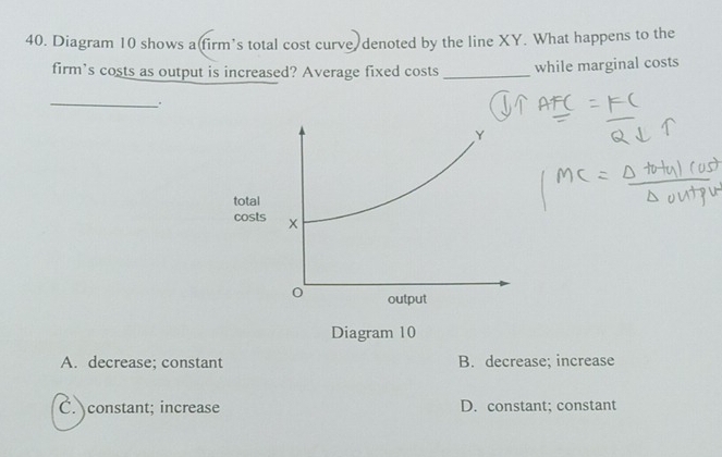 Diagram 10 shows a(firm’s total cost curve denoted by the line XY. What happens to the
firm's costs as output is increased? Average fixed costs _while marginal costs
_.
Diagram 10
A. decrease; constant B. decrease; increase
C. constant; increase D. constant; constant