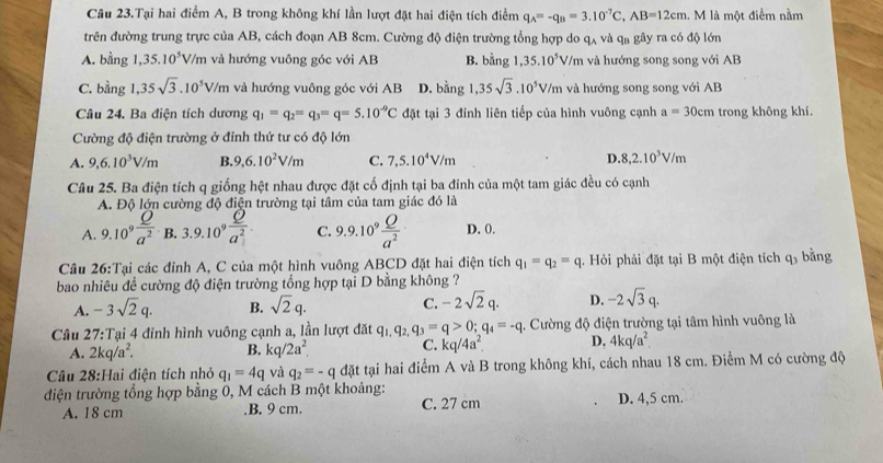 Câu 23.Tại hai điểm A, B trong không khí lần lượt đặt hai điện tích điểm q_A=-q_B=3.10^(-7)C,AB=12cm.  M là một điểm nằm
trên đường trung trực của AB, cách đoạn AB 8cm. Cường độ điện trường tổng hợp do q_wedge  và qa gây ra có độ lớn
A. bằng 1, 35.10^5V T/m và hướng vuông góc với AB B. bằng 35.10^5V/m và hướng song song với AB
C. bằng 1,35sqrt(3).10^5V/m và hướng vuông góc với AB D. bằng 1,35sqrt(3).10^5V/m và hướng song song với AB
Câu 24. Ba điện tích dương q_1=q_2=q_3=q=5.10^(-9)C đặt tại 3 đỉnh liên tiếp của hình vuông cạnh a=30cm trong không khí.
Cường độ điện trường ở đỉnh thứ tư có độ lớn
A. 9,6.10^3V/m B. 9,6.10^2V/m C. 7,5.10^4V/m D. 8,2.10^3V/m
Câu 25. Ba điện tích q giống hệt nhau được đặt cố định tại ba đỉnh của một tam giác đều có cạnh
A. Độ lớn cường độ điện trường tại tâm của tam giác đó là
A. 9.10^9 Q/a^2  B. 3.9.10^9 Q/a^2 . C. 9.9.10^9 Q/a^2  D. 0.
Câu 26:Tại các đỉnh A, C của một hình vuông ABCD đặt hai điện tích q_1=q_2=q. Hỏi phải đặt tại B một điện tích q_3 bằng
bao nhiêu đề cường độ điện trường tổng hợp tại D bằng không ?
A. -3sqrt(2)q. B. sqrt(2)q. C. -2sqrt(2)q. D. -2sqrt(3)q.
Câu 27:T Tại 4 đỉnh hình vuông cạnh a, lần lượt đặt q_1.q_2. q_3=q>0;q_4=-q 1. Cường độ điện trường tại tâm hình vuông là
A. 2kq/a^2. B. kq/2a^2 C. kq/4a^2. D, 4kq/a^2.
Câu 28:Hai điện tích nhỏ q_1=4q và q_2=-q đặt tại hai điểm A và B trong không khí, cách nhau 18 cm. Điểm M có cường độ
điện trường tổng hợp bằng 0, M cách B một khoảng: D. 4,5 cm.
A. 18 cm.B. 9 cm. C. 27 cm