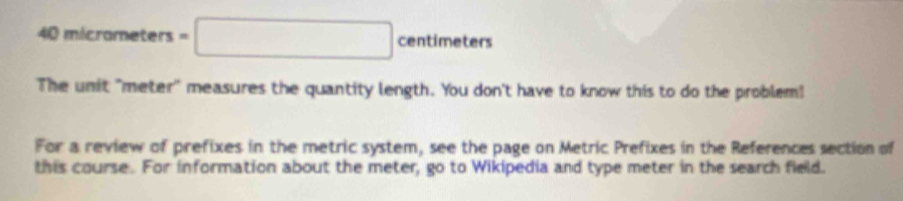 40micrometers= =□ centimeters
The unit "meter" measures the quantity length. You don't have to know this to do the problem! 
For a review of prefixes in the metric system, see the page on Metric Prefixes in the References section of 
this course. For information about the meter, go to Wikipedia and type meter in the search field.