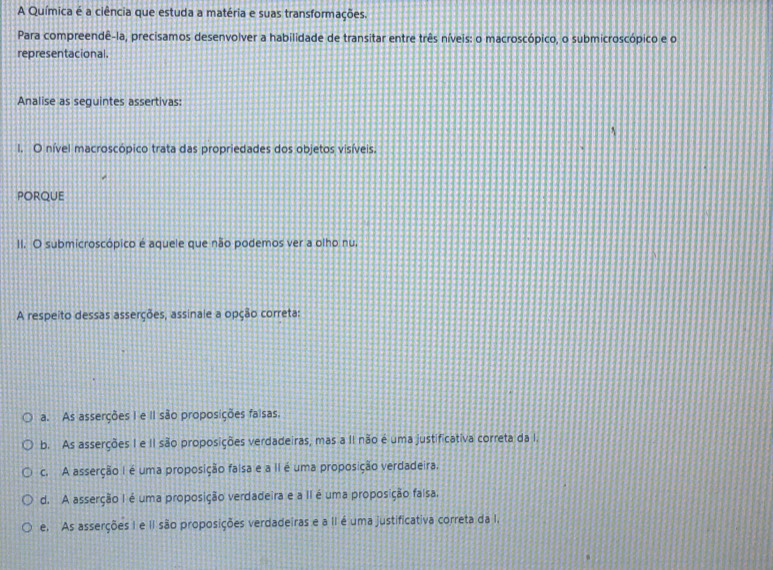 A Química é a ciência que estuda a matéria e suas transformações.
Para compreendê-la, precisamos desenvolver a habilidade de transitar entre três níveis: o macroscópico, o submicroscópico e o
representacional.
Analise as seguintes assertivas:
I. O nível macroscópico trata das propriedades dos objetos visíveis.
PORQUE
II. O submicroscópico é aquele que não podemos ver a olho nu,
A respeito dessas asserções, assinale a opção correta:
a. As asserções I e II são proposições faisas,
b. As asserções I e II são proposições verdadeiras, mas a II não é uma justificativa correta da I.
c. A asserção I é uma proposição faisa e a II é uma proposição verdadeira.
d. A asserção I é uma proposição verdadeira e a II é uma proposição falsa.
e. As asserções I e II são proposições verdadeiras e a II é uma justificativa correta da I.