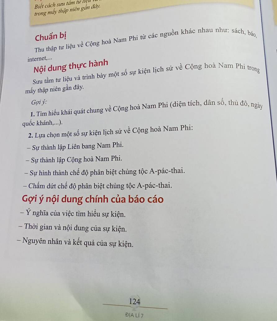 Biết cách sưu tâm tư hiệu
trong mấy thập niên gần đây.
Chuẩn bị
Thu thập tư liệu về Cộng hoà Nam Phi từ các nguồn khác nhau như: sách, báo,
internet,...
Nội dung thực hành
Sưu tầm tư liệu và trình bày một số sự kiện lịch sử về Cộng hoà Nam Phi trong
mấy thập niên gần đây.
* Gợi ý :
1. Tìm hiểu khái quát chung về Cộng hoà Nam Phi (diện tích, dân số, thủ đô, ngày
quốc khánh,...).
2. Lựa chọn một số sự kiện lịch sử về Cộng hoà Nam Phi:
Sự thành lập Liên bang Nam Phi.
Sự thành lập Cộng hoà Nam Phi.
Sự hình thành chế độ phân biệt chủng tộc A-pác-thai.
Chấm dứt chế độ phân biệt chủng tộc A-pác-thai.
Gợi ý nội dung chính của báo cáo
- Ý nghĩa của việc tìm hiểu sự kiện.
- Thời gian và nội dung của sự kiện.
Nguyên nhân và kết quả của sự kiện.
124
ĐịA Lí 7