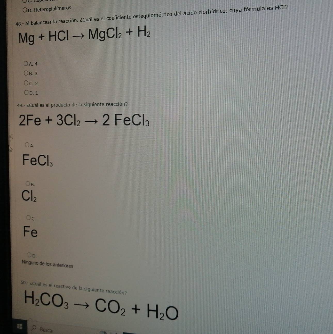 Heteroplolímeros
48.- Al balancear la reacción. ¿Cuál es el coeficiente estequiométrico del ácido clorhídrico, cuya fórmula es HCl?
Mg+HClto MgCl_2+H_2
A. 4
B. 3
C. 2
D. 1
49.- ¿Cuál es el producto de la siguiente reacción?
2Fe+3Cl_2to 2FeCl_3
FeCl_3
B.
Cl_2
Oc.
Fe
D.
Ninguno de los anteriores
50.- ¿Cuál es el reactivo de la siguiente reacción?
H_2CO_3to CO_2+H_2O
Buscar