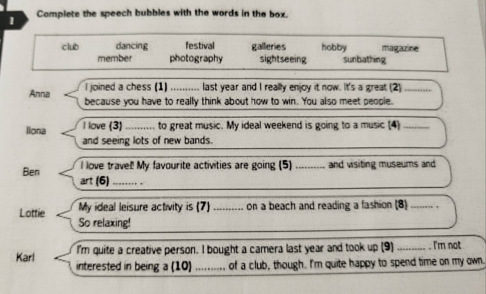 Complete the speech bubbles with the words in the box.
club dancing festival galleries hobby magazine
member photography sightseeing sunbathing
I joined a chess (1) ........... last year and I really enjoy it now. It's a great (2) ...........
Anna
because you have to really think about how to win. You also meet people.
llona
I love (3) .......... to great music. My ideal weekend is going to a music (4) _.. 
and seeing lots of new bands.
Ben
I love trave! My favourite activities are going (5) ......_._ and visiting museums and
art (6) ...... .
Lottie
My ideal leisure activity is (7) .......... on a beach and reading a fashion (8)_
So relaxing!
I'm quite a creative person. I bought a camera last year and took up (9) _s . I'm not
Karl
interested in being a (10) _ of a club, though. I'm quite happy to spend time on my own.