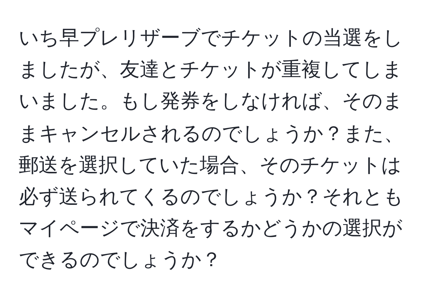 いち早プレリザーブでチケットの当選をしましたが、友達とチケットが重複してしまいました。もし発券をしなければ、そのままキャンセルされるのでしょうか？また、郵送を選択していた場合、そのチケットは必ず送られてくるのでしょうか？それともマイページで決済をするかどうかの選択ができるのでしょうか？