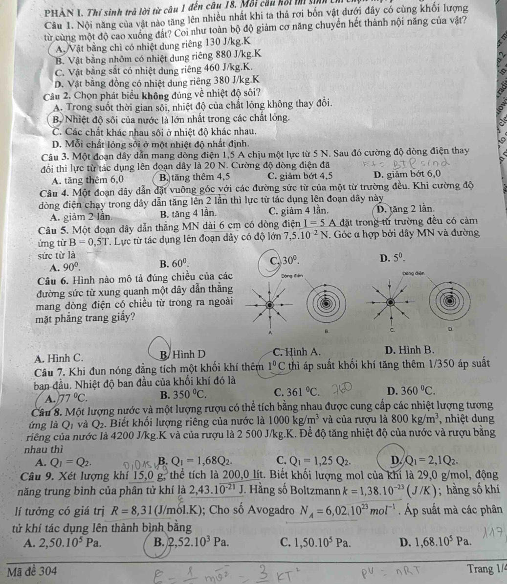 PHẢN I. Thí sinh trả lời từ câu 1 đến câu 18. Môi cầu hối t sih th 
Câu 1. Nội năng của vật nào tăng lên nhiều nhất khi ta thả rơi bốn vật dưới đây có cùng khối lượng
từ cùng một độ cao xuống đất? Coi như toàn bộ độ giảm cơ năng chuyển hết thành nội năng của vật?
A. Vật bằng chì có nhiệt dung riêng 130 J/kg.K
B. Vật bằng nhôm có nhiệt dung riêng 880 J/kg.K
C. Vật bằng sắt có nhiệt dung riêng 460 J/kg.K.
D. Vật bằng đồng có nhiệt dung riêng 380 J/kg.K
Câu 2. Chọn phát biểu không đúng về nhiệt độ sôi?
A. Trong suốt thời gian sôi, nhiệt độ của chất lỏng không thay đổi.
Bộ Nhiệt độ sôi của nước là lớn nhất trong các chất lỏng.
C. Các chất khác nhau sôi ở nhiệt độ khác nhau.
D. Mỗi chất lỏng sôi ở một nhiệt độ nhất định.
Câu 3. Một đoạn dây dẫn mang dòng điện 1,5 A chịu một lực từ 5 N. Sau đó cường độ dòng điện thay
đổi thì lực từ tác dụng lên đoạn dây là 20 N. Cường độ dòng điện đã
A. tăng thêm 6,0 B. tăng thêm 4,5 C. giảm bớt 4,5 D. giảm bớt 6,0
Câu 4. Một đoạn dây dẫn đặt vuông góc với các đường sức từ của một từ trường đều. Khi cường độ
đòng điện chạy trong dây dẫn tăng lên 2 lần thì lực từ tác dụng lên đoạn dây này
A. giảm 2 lần. B. tăng 4 lần. C. giảm 4 lần. D. tăng 2 lần.
Câu 5. Một đoạn dây dẫn thăng MN dài 6 cm có dòng điện I=5 A đặt trong từ trường đều có cảm
ứng từ B=0,5T. Lực từ tác dụng lên đoạn dây có độ lớn 7,5.10^(-2)N. Góc α hợp bởi dây MN và đường
sức từ là 5^0.
A. 90^0.
B. 60^0.
C. 30^0. D.
Câu 6. Hình nào mô tả đúng chiều của các Dòng điện Dòng điện
đường sức từ xung quanh một dây dẫn thẳng
mang dòng điện có chiều từ trong ra ngoài
mặt phẳng trang giấy?
A B.D.
A. Hình C. B Hình D C. Hình A. D. Hình B.
Câu 7. Khi đun nóng đẳng tích một khối khí thêm 1^0C thì áp suất khối khí tăng thêm 1/350 áp suất
ban đầu. Nhiệt độ ban đầu của khối khí đó là
A. 77°C.
B. 350°C. C. 361°C.
D. 360°C.
Câu 8. Một lượng nước và một lượng rượu có thể tích bằng nhau được cung cấp các nhiệt lượng tương
ứng là Qi và Q_2. Biết khối lượng riêng của nước là 1000kg/m^3 và của rượu là 800kg/m^3 , nhiệt dung
ciếng của nước là 4200 J/kg.K và của rượu là 2 500 J/kg.K. Để độ tăng nhiệt độ của nước và rượu bằng
nhau thì
A. Q_1=Q_2. B. Q_1=1,68Q_2. C. Q_1=1,25Q_2. D. Q_1=2,1Q_2.
Câu 9. Xét lượng khí 15,0 g, thể tích là 200,0 lít. Biết khối lượng mol của khí là 29,0 g/mol, động
năng trung bình của phân tử khí là 2,43.1overline 0^(-21)J J. Hằng số Boltzmann k=1,38.10^(-23)(J/K); hằng số khí
lí tưởng có giá trị R=8,31(J/mol.K (); Cho số Avogadro N_A=6,02.10^(23)mol^(-1). Áp suất mà các phân
tử khí tác dụng lên thành bình bằng
A. 2,50.10^5Pa. B. 2,52.10^3Pa. C. 1,50.10^5Pa. D. 1,68.10^5Pa.
Mã đề 304 Trang 1/4