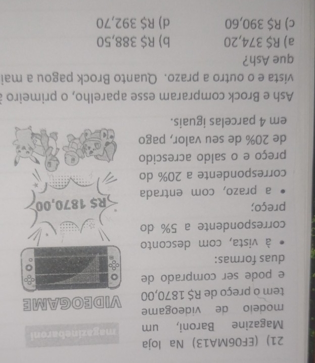 (EF06MA13) Na loja
Magazine Baroni, um magazinebaroni
modelo de videogame
tem o preço de R$ 1870,00 VIDEOGAME
e pode ser comprado de a
duas formas:
à vista, com desconto
correspondente a 5% do
preço;
a prazo, com entrada R$ 1870,00
correspondente a 20% do
preço e o saldo acrescido
de 20% de seu valor, pago
em 4 parcelas iguais.
Ash e Brock compraram esse aparelho, o primeiro à
vista e o outro a prazo. Quanto Brock pagou a mai
que Ash?
a) R$ 374,20 b) R$ 388,50
c) R$ 390,60 d) R$ 392,70