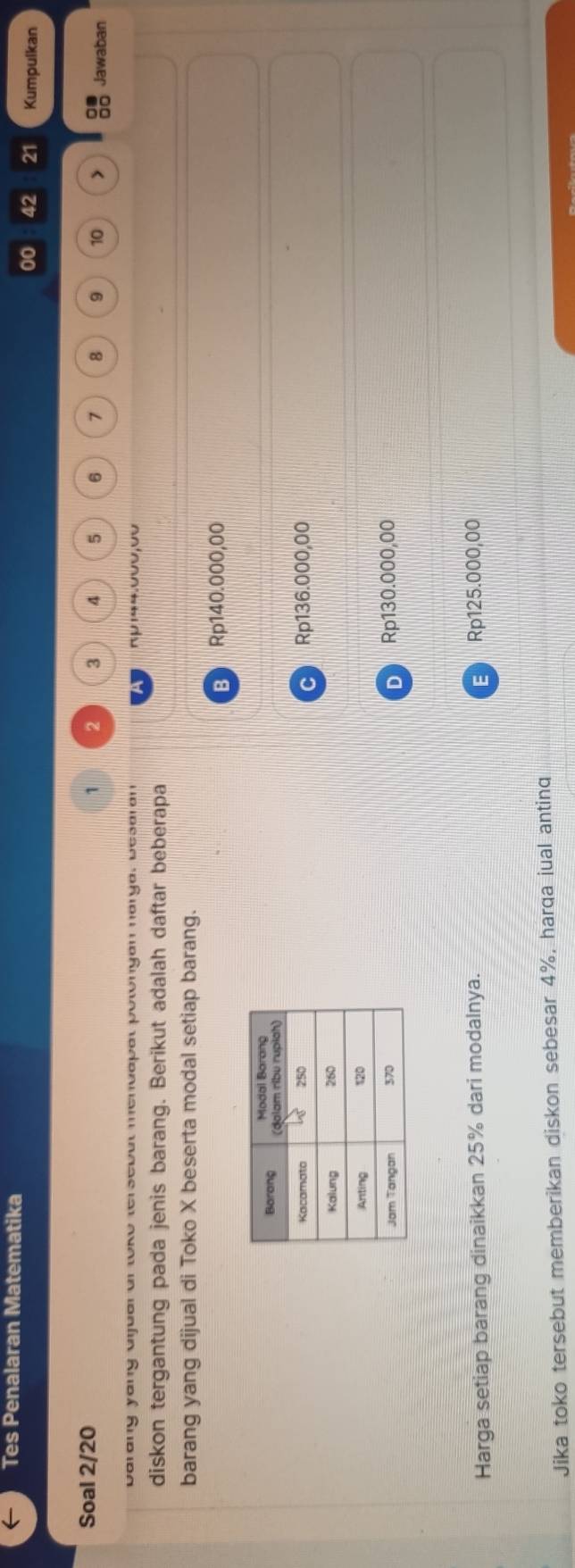 Tes Penalaran Matematika
00 42 21 Kumpulkan
1
Soal 2/ 20 2 3 4 5 6 7 8 9 10 □□ Jawaban
barang yang ajual ar toko tersebul mendapal potongan narga, besaran πp144.000,00
diskon tergantung pada jenis barang. Berikut adalah daftar beberapa
barang yang dijual di Toko X beserta modal setiap barang.
B Rp140.000,00
Rp136.000,00
C
D Rp130.000,00
Harga setiap barang dinaikkan 25% dari modalnya. E Rp125.000,00
Jika toko tersebut memberikan diskon sebesar 4%, harqa jual anting