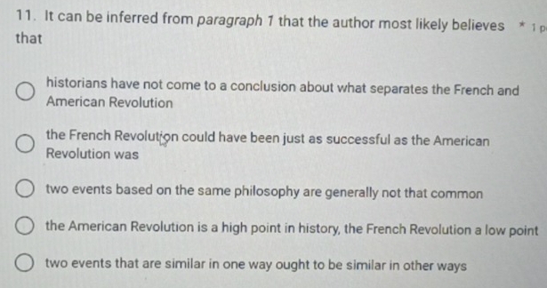 It can be inferred from paragraph 1 that the author most likely believes * 1 
that
historians have not come to a conclusion about what separates the French and
American Revolution
the French Revolution could have been just as successful as the American
Revolution was
two events based on the same philosophy are generally not that common
the American Revolution is a high point in history, the French Revolution a low point
two events that are similar in one way ought to be similar in other ways