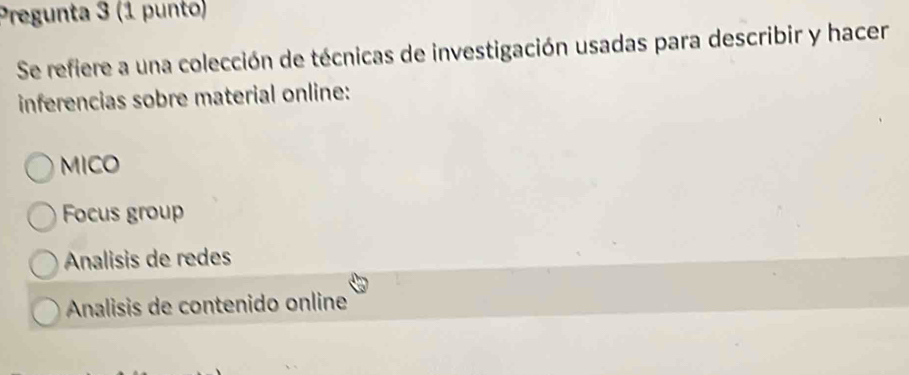 Pregunta 3 (1 punto)
Se refiere a una colección de técnicas de investigación usadas para describir y hacer
inferencias sobre material online:
MICO
Focus group
Analisis de redes
Analisis de contenido online