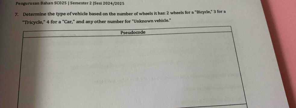 Pengurusan Bahan SC025 | Semester 2 |Sesi 2024/2025 
7. Determine the type of vehicle based on the number of wheels it has: 2 wheels for a "Bicycle," 3 for a 
"Tricycle," 4 for a "Car," and any other number for "Unknown vehicle." 
Pseudocode