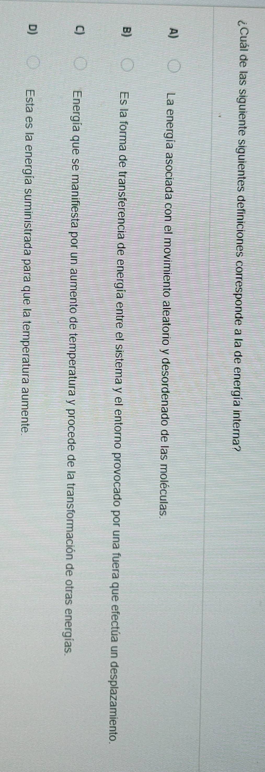 ¿Cuál de las siguiente siguientes definiciones corresponde a la de energía interna?
A)
La energía asociada con el movimiento aleatorio y desordenado de las moléculas.
B)
Es la forma de transferencia de energía entre el sistema y el entorno provocado por una fuera que efectúa un desplazamiento.
C)
Energía que se manifiesta por un aumento de temperatura y procede de la transformación de otras energías.
D)
Esta es la energía suministrada para que la temperatura aumente.