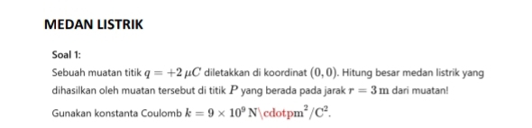 MEDAN LISTRIK 
Soal 1: 
Sebuah muatan titik q=+2mu C diletakkan di koordinat (0,0). Hitung besar medan listrik yang 
dihasilkan oleh muatan tersebut di titik P yang berada pada jarak r=3m dari muatan! 
Gunakan konstanta Coulomb k=9* 10^9N|cdotpm^2/C^2.