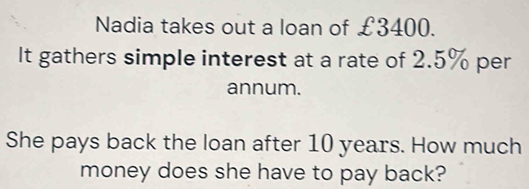 Nadia takes out a loan of £3400. 
It gathers simple interest at a rate of 2.5% per 
annum. 
She pays back the loan after 10 years. How much 
money does she have to pay back?