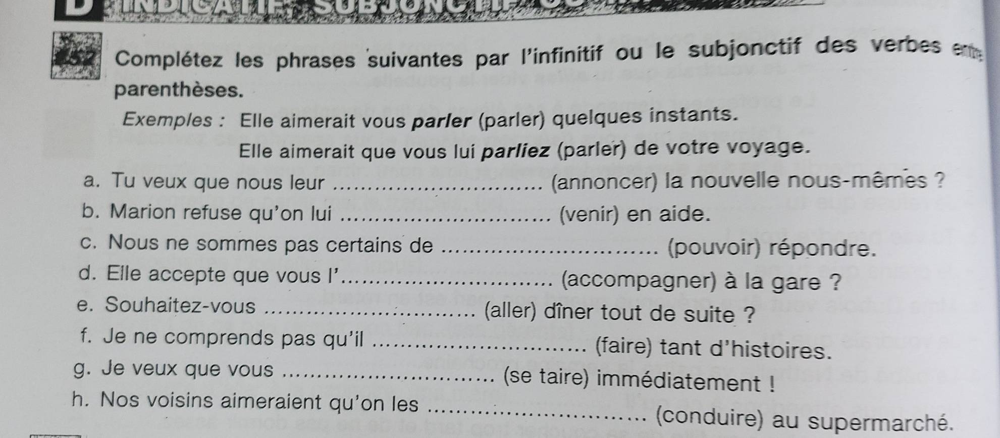 Complétez les phrases suivantes par l'infinitif ou le subjonctif des verbes en 
parenthèses. 
Exemples : Elle aimerait vous parler (parler) quelques instants. 
Elle aimerait que vous lui parlíez (parler) de votre voyage. 
a. Tu veux que nous leur _ (annoncer) la nouvelle nous-mêmes ? 
b. Marion refuse qu'on lui _(venir) en aide. 
c. Nous ne sommes pas certains de _(pouvoir) répondre. 
d. Elle accepte que vous I'_ (accompagner) à la gare ? 
e. Souhaitez-vous _(aller) dîner tout de suite ? 
f. Je ne comprends pas qu'il _(faire) tant d'histoires. 
g. Je veux que vous _ (se taire) immédiatement ! 
h. Nos voisins aimeraient qu'on les _(conduire) au supermarché.