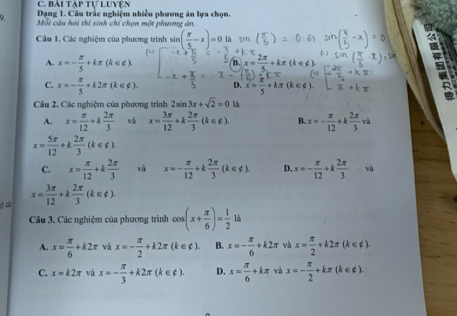 Bái tập tự Luyện
Dạng 1. Câu trắc nghiệm nhiều phương án lựa chọn.
9 Mỗi câu hỏi thỉ sinh chỉ chọn một phương án.
Câu 1. Các nghiệm của phương trình sin ( π /5 -x)=0 là
A. x=- π /5 +kπ (k∈ ∉ ). x= 2π /5 +kπ (k∈ _ ).
B.
is
C. x=- π /5 +k2π (k∈ ∉ ). x= π /5 +kπ (k∈ Z(k).
D.
Câu 2. Các nghiệm của phương trình 2sin 3x+sqrt(2)=0 là
A. x= π /12 +k 2π /3  và x= 3π /12 +k 2π /3 (k∈ phi ). B. x=- π /12 +k 2π /3 v v à
x= 5π /12 +k 2π /3 (k∈ phi ).
C. x= π /12 +k 2π /3  và x=- π /12 +k 2π /3 (k∈ d). D. x=- π /12 +k 2π /3  và
) của x= 3π /12 +k 2π /3 (k∈ phi ).
Câu 3. Các nghiệm của phương trình cos (x+ π /6 )= 1/2  là
A. x= π /6 +k2π và x=- π /2 +k2π (k∈ ∉ ). B. x=- π /6 +k2π và x= π /2 +k2π (k∈ phi ).
C. x=k2π và x=- π /3 +k2π (k∈ $). D. x= π /6 +kπ và x=- π /2 +kπ (k∈ ∉ ).