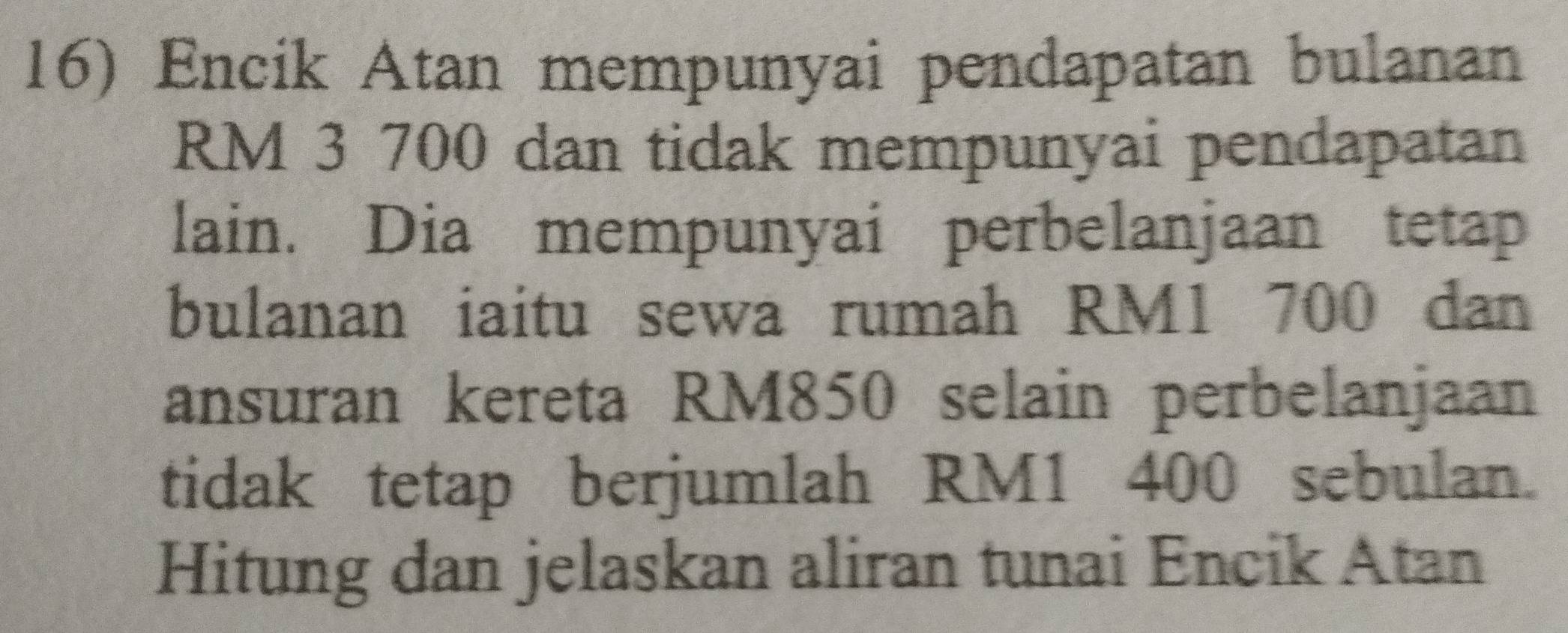 Encik Atan mempunyai pendapatan bulanan
RM 3 700 dan tidak mempunyai pendapatan 
lain. Dia mempunyai perbelanjaan tetap 
bulanan iaitu sewa rumah RM1 700 dan 
ansuran kereta RM850 selain perbelanjaan 
tidak tetap berjumlah RM1 400 sebulan. 
Hitung dan jelaskan aliran tunai Encik Atan