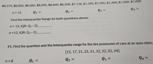 $6,575, $6,692, $6,692, $6,695, $6,849, $6,938, 6, 938, $7, 126, $7,295, $7,395, $7, 499, $7, 609, $7,609
n=12 Q_1= Q_2= Q_3= Q_4=
Find the Interquartile Range for both questions above:
_ n=13, IQR:Q_3-Q_1
_ n=12, IQR:Q_3-Q_1
11. Find the quartiles and the Interquartile range for the tire pressures of cars at an auto clinic
[15,17,21,25,31,32,32,32,34]
n=9 Q_1= Q_2= Q_3= Q_4=