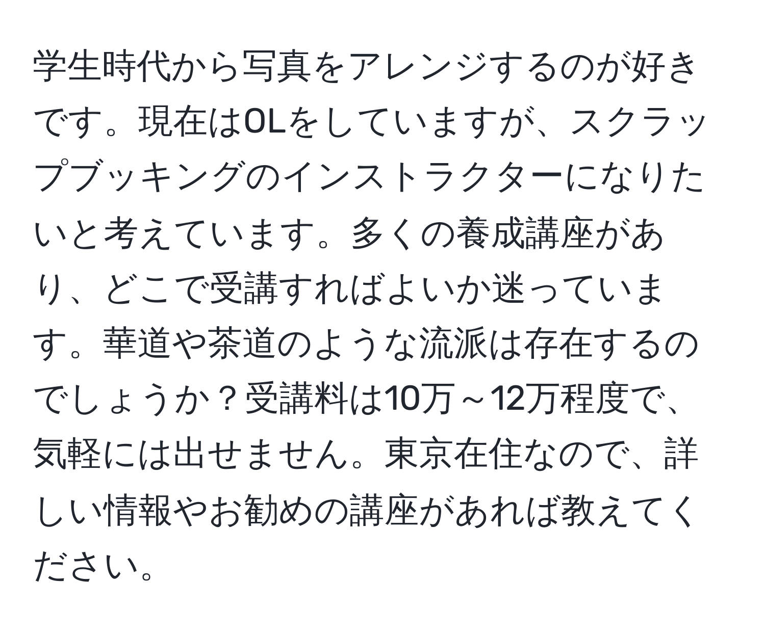 学生時代から写真をアレンジするのが好きです。現在はOLをしていますが、スクラップブッキングのインストラクターになりたいと考えています。多くの養成講座があり、どこで受講すればよいか迷っています。華道や茶道のような流派は存在するのでしょうか？受講料は10万～12万程度で、気軽には出せません。東京在住なので、詳しい情報やお勧めの講座があれば教えてください。