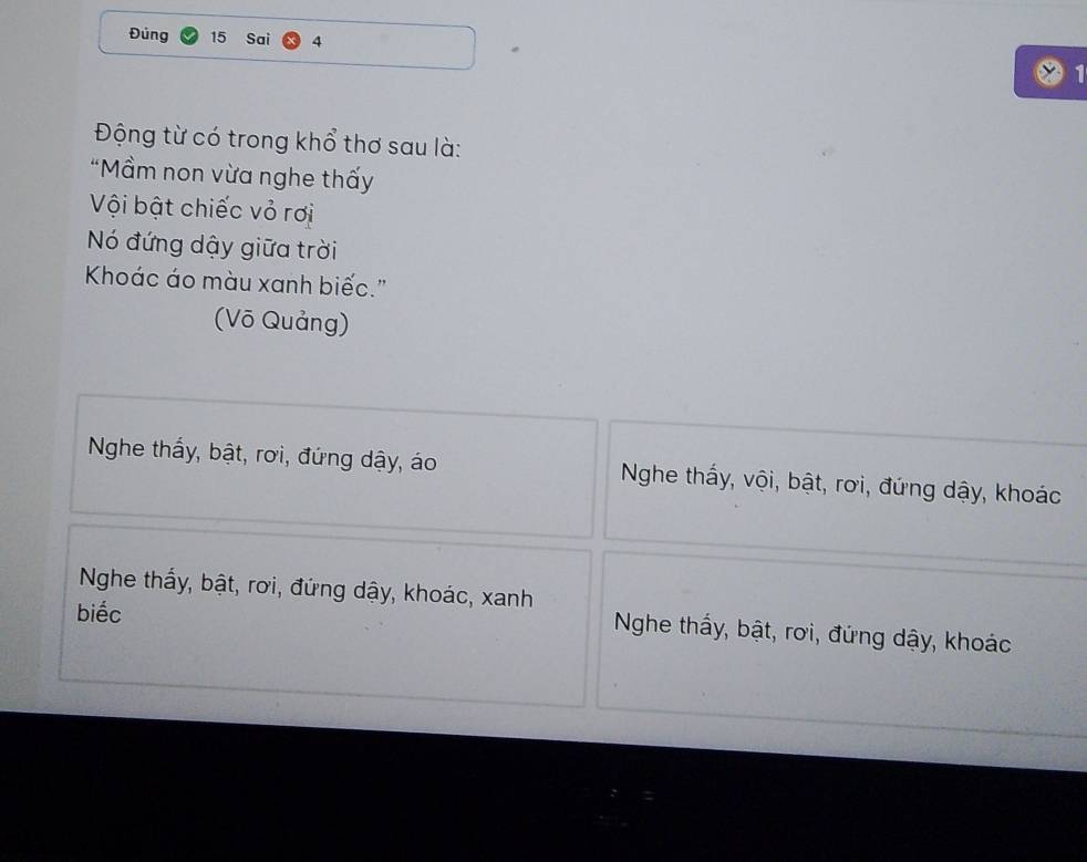 Đủng 15 Sai 4 
Động từ có trong khổ thơ sau là:
“Mầm non vừa nghe thấy
Vội bật chiếc vỏ rơi
Nó đứng dậy giữa trời
Khoác áo màu xanh biếc."
(Võ Quảng)
Nghe thấy, bật, rơi, đứng dậy, áo Nghe thấy, vội, bật, rơi, đứng dậy, khoác
Nghe thấy, bật, rơi, đứng dậy, khoác, xanh
biếc
Nghe thấy, bật, rơi, đứng dậy, khoác