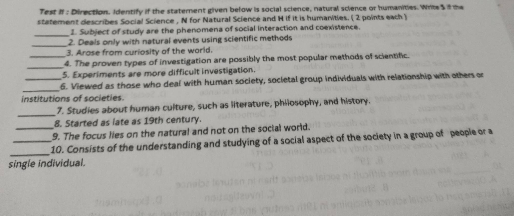 Test II : Direction. Identify if the statement given below is social science, natural science or humanities. Write 5 if the 
statement describes Social Science , N for Natural Science and H if it is humanities. ( 2 points each ) 
_1. Subject of study are the phenomena of social interaction and coexistence. 
_2. Deals only with natural events using scientific methods 
3. Arose from curiosity of the world. 
_4. The proven types of investigation are possibly the most popular methods of scientific. 
5. Experiments are more difficult investigation. 
_ 
_6. Viewed as those who deal with human society, societal group individuals with relationship with others or 
institutions of societies. 
_ 
7. Studies about human culture, such as literature, philosophy, and history. 
8. Started as late as 19th century. 
_9. The focus lies on the natural and not on the social world. 
_ 
_10. Consists of the understanding and studying of a social aspect of the society in a group of people or a 
single individual.