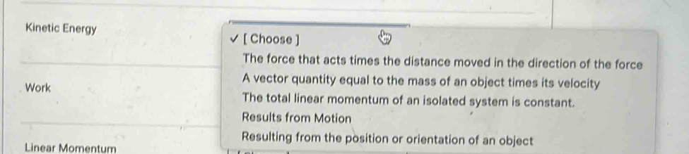 Kinetic Energy
[ Choose ]
The force that acts times the distance moved in the direction of the force
A vector quantity equal to the mass of an object times its velocity
Work The total linear momentum of an isolated system is constant.
Results from Motion
Resulting from the position or orientation of an object
Linear Momentum