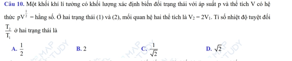 Một khối khí lí tưởng có khối lượng xác định biến đổi trạng thái với áp suất p và thể tích V có hệ
thức pV^(frac 1)2= hằng số. Ở hai trạng thái (1) và (2), mối quan hệ hai thể tích là V_2=2V_1. Ti số nhiệt độ tuyệt đối
frac T_2T_1 ở hai trạng thái là
A.  1/2  B. 2 C.  1/sqrt(2)  D. sqrt(2)