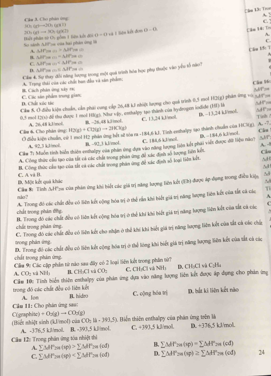 Tron
Câu 3. Cho phân ứng: A. 2
3O_2(g)to 2O_3(g)(l)
2O_2(g)to 3O_2(g)(2)
Câu 14: Trơ
Biết phân tử O5 gồm 1 liên kết đôi 0=0 và I liên kết đ dcn 0-0. C.
A.
So sánh △ H° 9 của hai phản ứng là
C.
A. △ _cH° 298 (1)>△ _oH°_299(2) Câu 15:T
B. △ H° 208 m=△ H°29(2)
A
C. △ H° 298 (1)
D. △ H° 298 (1)≤ △ _rH°_298(2)
(
Cầu 4. Sự thay đổi năng lượng trong một quá trình hóa học phụ thuộc vào yếu tố nào? F
A. Trạng thái của các chất ban đầu và sản phẩm;
Câu 16:
B. Cách phản ứng xảy ra;
C. Các sản phẩm trung gian; △ AI° 708
△ _fH°
D. Chất xúc tác 298
Câu 5. Ở điều kiện chuẩn, cần phải cung cấp 26,48 kJ nhiệt lượng cho quá trinh 0,5 mol H2(g) phản ứng vớ △ df° 298
0,5 mol 12(s) để thu được 1 mol HI(g). Như vậy, enthalpy tạo thành của hydrogen iodide (HI) là
Tính A
A. 26,48 kJ/mol. B. -26,48 kJ/mol. C. 13,24 kJ/mol. D. -13,24 kJ/mol.
△ H° 29
tòa ra -184,6 kJ. Tính enthalpy tạo thành chuẩn của HCl(g). A. -7,
Câu 6. Cho phản ứng: H2(g)+Cl2(g)to 2HCl(g) Câu
Ở điều kiện chuẩn, cứ
A. 92,3 kJ/mol. B. -92,3 kJ/mol. C. 184,6 kJ/mol. D. −184,6 kJ/mol.
A. -8
Câu 7: Muốn tính biển thiên enthalpy của phản ứng dựa vào năng lượng liên kết phải viết được dữ liệu nào? ΔHº
A. Công thức cầu tạo của tất cả các chất trong phản ứng để xác định số lượng liên kết. Câu
B. Công thức cấu tạo của tắt cả các chất trong phản ứng để xác định số loại liên kết.
Ad
△
C. A và B.
D. Một kết quả khác
Câu 8: Tính △ _rH^o 298 của phản ứng khi biết các giá trị năng lượng liên kết (Eb) được áp dụng trong điều kiện
nào? A
A. Trong đó các chất đều có liên kết cộng hóa trị ở thể rắn khi biết giá trị năng lượng liên kết của tất cả các Tí
chất trong phản ứng. a
B. Trong đó các chất đều có liên kết cộng hóa trị ở thể khí khi biết giá trị năng lượng liên kết của tất cả các C
chất trong phản ứng.
C. Trong đó các chất đều có liên kết cho nhận ở thể khí khi biết giá trị năng lượng liên kết của tất cả các chất
trong phản ứng.
D. Trong đó các chất đều có liên kết cộng hóa trị ở thể lỏng khi biết giá trị năng lượng liên kết của tất cả các
chất trong phản ứng.
Câu 9: Các cặp phân tử nào sau đây có 2 loại liên kết trong phân tử?
A. CO_2 và NH_3 B. CH_3Cl và CO_2 C. CH_3Cl và NH_3 D. CH_3Cl và C_2H_4
Câu 10: Tính biến thiên enthalpy của phản ứng dựa vào năng lượng liên kết được áp dụng cho phản ứng
trong đó các chất đều có liên kết
A. Ion B. hidro C. cộng hóa trị D. bất kì liên kết nào
Câu 11: Cho phản ứng sau:
C(graphite) +O_2(g)to CO_2(g)
(Biết nhiệt sinh (kJ/mol) của CO_2 1a-393,5). Biến thiên enthalpy của phản ứng trên là
A. -376,5 kJ/mol. B. -393,5 kJ/mol. C. +393,5 kJ/mol. D. +376,5 kJ/mol.
Câu 12: Trong phản ứng tỏa nhiệt thì
B.
A. sumlimits △ _fH^o_298(sp)>sumlimits △ _fH^o_298(cd) sumlimits △ _fH°_298(sp)=sumlimits △ _fH^o_298(cd)
D.
C. sumlimits △ _fH^o_298(sp) sumlimits △ _fH^o_298(sp)≥ sumlimits △ _fH^o_298(cd) 24