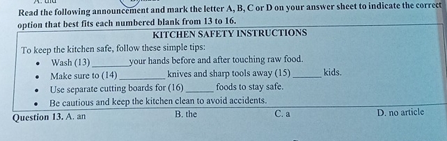 Read the following announcement and mark the letter A, B, C or D on your answer sheet to indicate the correct
option that best fits each numbered blank from 13 to 16.
KITCHEN SAFETY INSTRUCTIONS
To keep the kitchen safe, follow these simple tips:
Wash (13)_ your hands before and after touching raw food.
Make sure to (14) _knives and sharp tools away (15) _kids.
Use separate cutting boards for (16) _foods to stay safe.
Be cautious and keep the kitchen clean to avoid accidents.
Question 13. A. an B. the C. a D. no article