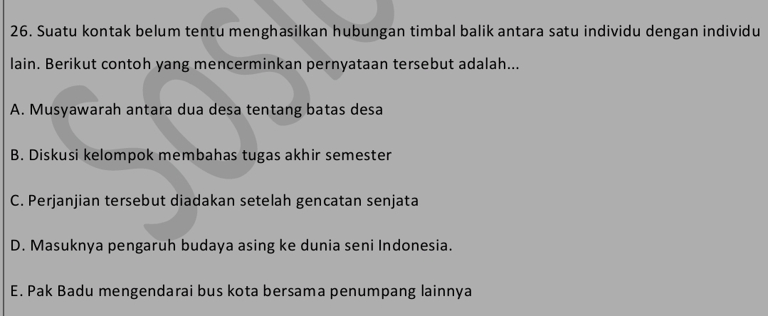 Suatu kontak belum tentu menghasilkan hubungan timbal balik antara satu individu dengan individu
lain. Berikut contoh yang mencerminkan pernyataan tersebut adalah...
A. Musyawarah antara dua desa tentang batas desa
B. Diskusi kelompok membahas tugas akhir semester
C. Perjanjian tersebut diadakan setelah gencatan senjata
D. Masuknya pengaruh budaya asing ke dunia seni Indonesia.
E. Pak Badu mengendarai bus kota bersama penumpang lainnya