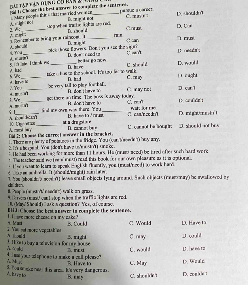 Bài Tập vận dụng cơ bản & năng
Bài 1: Choose the best answer to complete the sentence.
1. Many people think that married women pursue a career.
B. might not C. mustn't D. shouldn't
A. might not
2. We _stop when traffic lights are red.
A. might B. should C.must D. Can
3. Remember to bring your raincoat. It _rain. D. must
A. should B. might
C.can
4. You pick those flowers. Don't you see the sign?
A. mustn't B. don't need to C.can't D. needn't
5. It's late. I think we better go now.
A. had _B. have C. should D. would
6. We take a bus to the school. It's too far to walk.
A. have to B. had C. may D. ought
7. You _be very tall to play football. D. can't
A. mustn't B. don't have to C. may not
8. We get there on time. The boss is away today.
A. mustn't B. don't have to C. can't D. couldn't
9. I_ find mv own wav there. You _wait for me.
A. should/can't B. have to / must C. can/needn't D. might/mustn’t
10. Cigarettes_ at a drugstore.
A. most buy B. cannot buy C. cannot be bought D. should not buy
Bài 2: Choose the correct answer in the bracket.
1. There are plenty of potatoes in the fridge. You (can't/needn't) buy any.
2. It's a hospital. You (don't have to/mustn't) smoke.
3. He had been working for more than 11 hours. He (must/ need) be tired after such hard work
4. The teacher said we (can/ must) read this book for our own pleasure as it is optional.
5. If you want to learn to speak English fluently, you (must/need) to work hard.
6. Take an umbrella. It (should/might) rain later.
7. You (shouldn't/ needn't) leave small objects lying around. Such objects (must/may) be swallowed by
children.
8. People (mustn't/ needn't) walk on grass.
9. Drivers (must/ can) stop when the traffic lights are red.
10. (May/ Should) I ask a question? Yes, of course.
Bài 3: Choose the best answer to complete the sentence.
1. I have more cheese on my cake?
A. Must B. Could C. Would D. Have to
2. You eat more vegetables.
A. should B. might C. may D. could
3. I like to buy a television for my house.
A. could B. must C. would D. have to
4. I use your telephone to make a call please?
A. Must D. Would
B. Have to C. May
5. You smoke near this area. It's very dangerous.
A. have to C. shouldn't D. couldn't
B. may