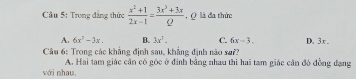 Trong đẳng thức  (x^2+1)/2x-1 = (3x^3+3x)/Q  , Q là đa thức
A. 6x^2-3x. B. 3x^2. C. 6x-3. D. 3x.
Câu 6: Trong các khăng định sau, khăng định nào sai?
A. Hai tam giác cân có góc ở đinh bằng nhau thì hai tam giác cân đó đồng dạng
với nhau.