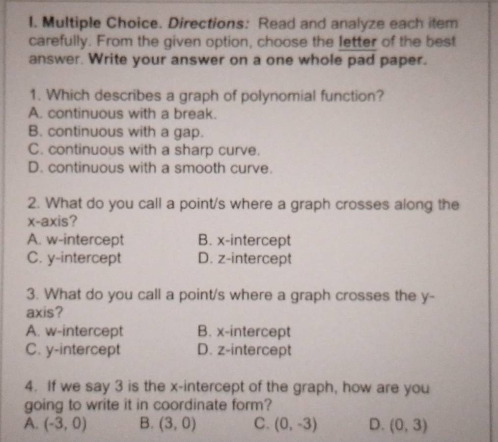 Directions: Read and analyze each item
carefully. From the given option, choose the letter of the best
answer. Write your answer on a one whole pad paper.
1. Which describes a graph of polynomial function?
A. continuous with a break.
B. continuous with a gap.
C. continuous with a sharp curve.
D. continuous with a smooth curve.
2. What do you call a point/s where a graph crosses along the
x-axis?
A. w -intercept B. x-intercept
C. y-intercept D. z -intercept
3. What do you call a point/s where a graph crosses the y -
axis?
A. w -intercept B. x-intercept
C. y-intercept D. z -intercept
4. If we say 3 is the x-intercept of the graph, how are you
going to write it in coordinate form?
A. (-3,0) B. (3,0) C. (0,-3) D. (0,3)