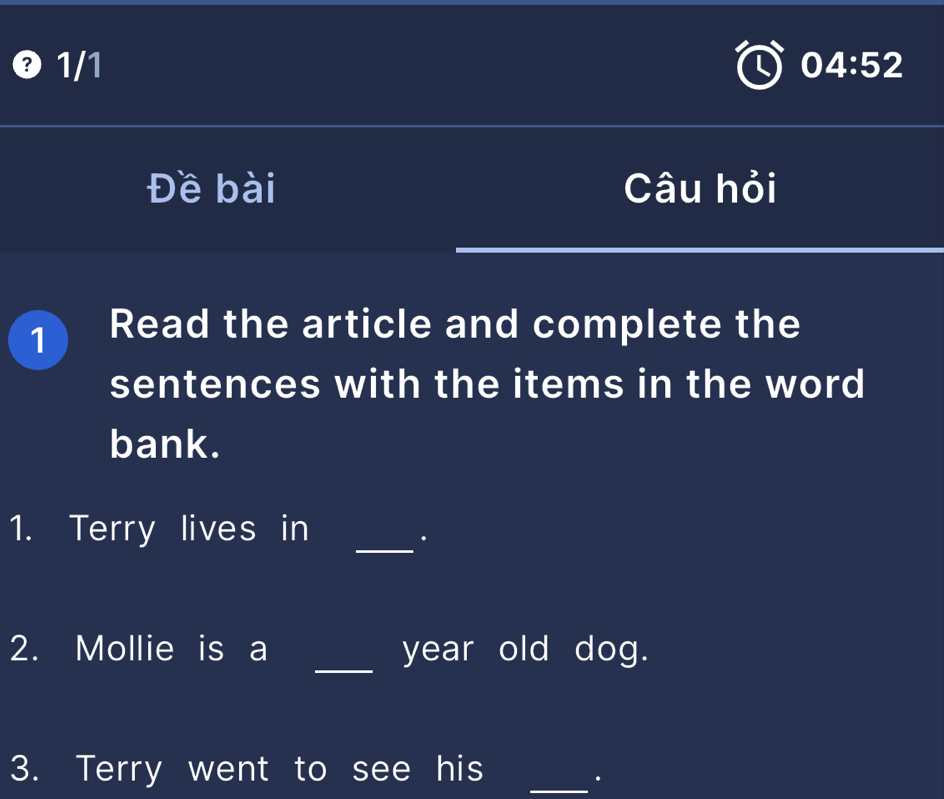 ❸ 1/1 04:52 
Đề bài Câu hỏi 
1 Read the article and complete the 
sentences with the items in the word 
bank. 
1. Terry lives in 
_. 
2. Mollie is a _year old dog. 
3. Terry went to see his_ 
.