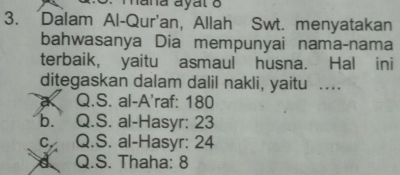 hana ayal o
3. Dalam Al-Qur'an, Allah Swt. menyatakan
bahwasanya Dia mempunyai nama-nama
terbaik, yaitu asmaul husna. Hal ini
ditegaskan dalam dalil nakli, yaitu ...
a Q.S. al-A'raf: 180
b. Q.S. al-Hasyr: 23
C、 Q.S. al-Hasyr: 24
Q.S. Thaha: 8